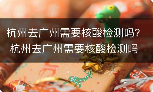 杭州去广州需要核酸检测吗？ 杭州去广州需要核酸检测吗