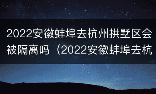 2022安徽蚌埠去杭州拱墅区会被隔离吗（2022安徽蚌埠去杭州拱墅区会被隔离吗今天）
