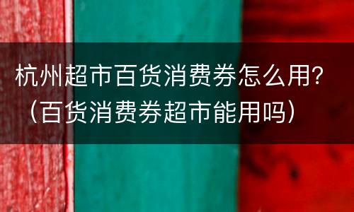 杭州超市百货消费券怎么用？（百货消费券超市能用吗）