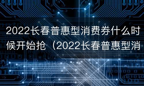 2022长春普惠型消费券什么时候开始抢（2022长春普惠型消费券什么时候开始抢的）