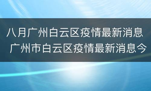 八月广州白云区疫情最新消息 广州市白云区疫情最新消息今天