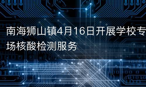 南海狮山镇4月16日开展学校专场核酸检测服务