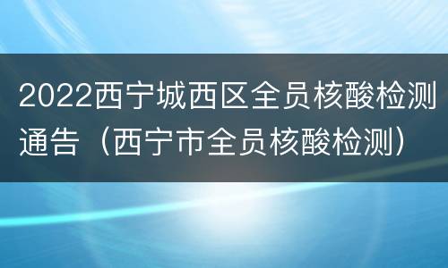 2022西宁城西区全员核酸检测通告（西宁市全员核酸检测）