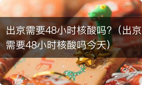 出京需要48小时核酸吗?（出京需要48小时核酸吗今天）