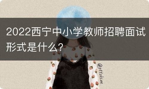2022西宁中小学教师招聘面试形式是什么？