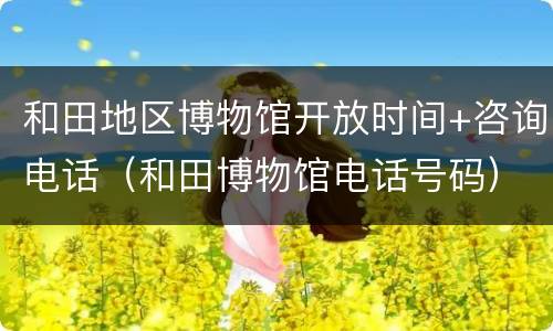 和田地区博物馆开放时间+咨询电话（和田博物馆电话号码）