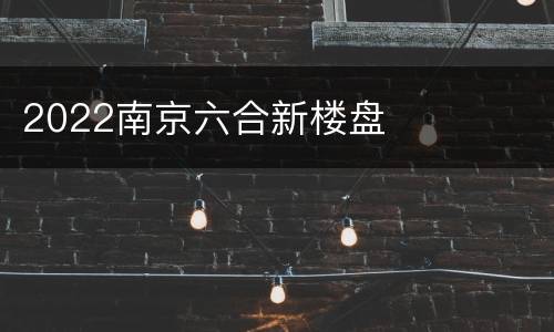 2022南京六合新楼盘