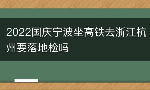 2022国庆宁波坐高铁去浙江杭州要落地检吗