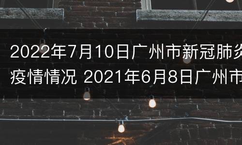 2022年7月10日广州市新冠肺炎疫情情况 2021年6月8日广州市新冠肺炎疫情情况