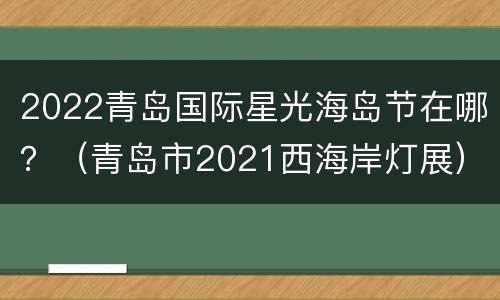 2022青岛国际星光海岛节在哪？（青岛市2021西海岸灯展）