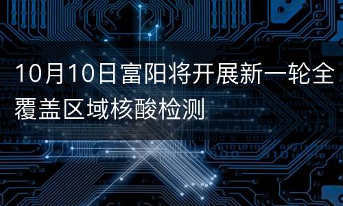 10月10日富阳将开展新一轮全覆盖区域核酸检测
