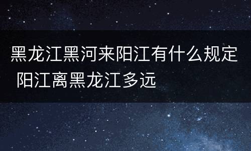 黑龙江黑河来阳江有什么规定 阳江离黑龙江多远