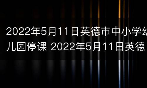 2022年5月11日英德市中小学幼儿园停课 2022年5月11日英德市中小学幼儿园停课吗