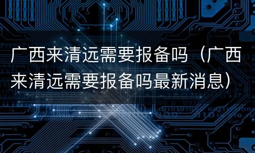 广西来清远需要报备吗（广西来清远需要报备吗最新消息）