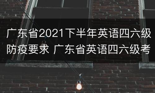 广东省2021下半年英语四六级防疫要求 广东省英语四六级考试