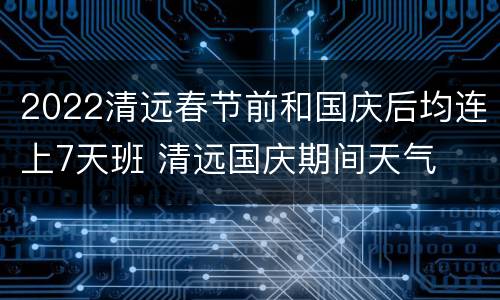 2022清远春节前和国庆后均连上7天班 清远国庆期间天气