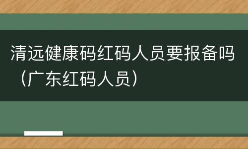 清远健康码红码人员要报备吗（广东红码人员）