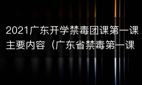 2021广东开学禁毒团课第一课主要内容（广东省禁毒第一课）