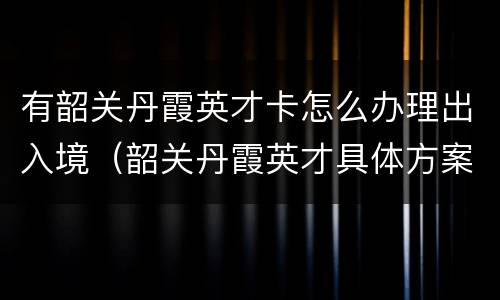 有韶关丹霞英才卡怎么办理出入境（韶关丹霞英才具体方案）