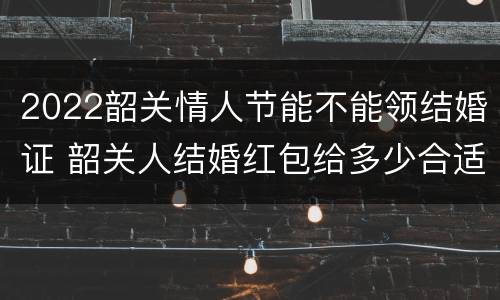 2022韶关情人节能不能领结婚证 韶关人结婚红包给多少合适