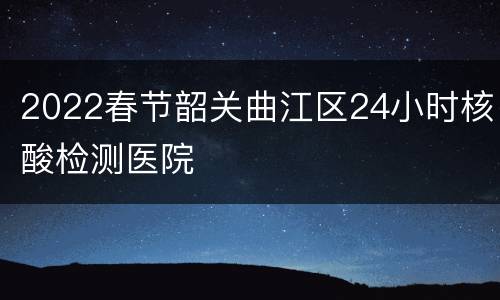 2022春节韶关曲江区24小时核酸检测医院