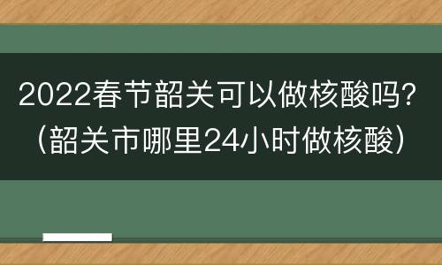 2022春节韶关可以做核酸吗？（韶关市哪里24小时做核酸）