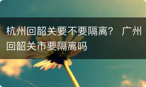 杭州回韶关要不要隔离？ 广州回韶关市要隔离吗