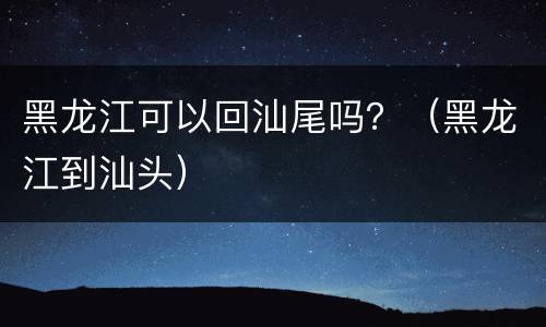 黑龙江可以回汕尾吗？（黑龙江到汕头）