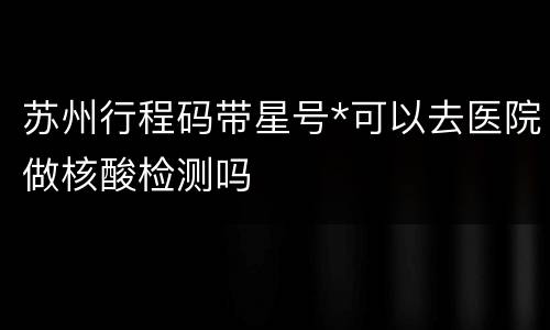 苏州行程码带星号*可以去医院做核酸检测吗