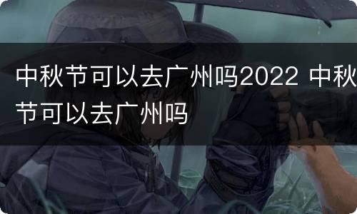 中秋节可以去广州吗2022 中秋节可以去广州吗
