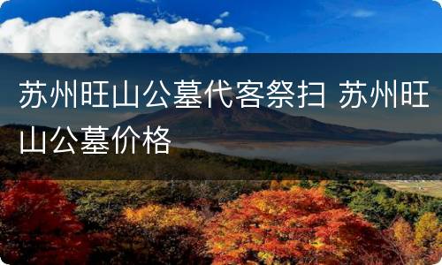 苏州旺山公墓代客祭扫 苏州旺山公墓价格