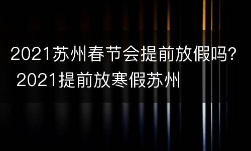 2021苏州春节会提前放假吗？ 2021提前放寒假苏州