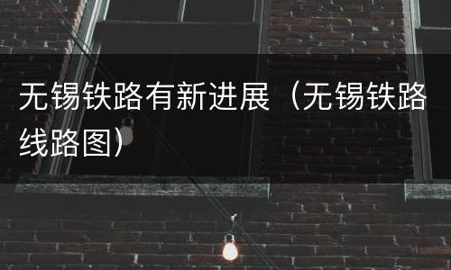 无锡铁路有新进展（无锡铁路线路图）
