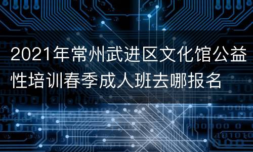 2021年常州武进区文化馆公益性培训春季成人班去哪报名