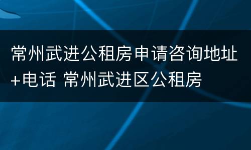 常州武进公租房申请咨询地址+电话 常州武进区公租房