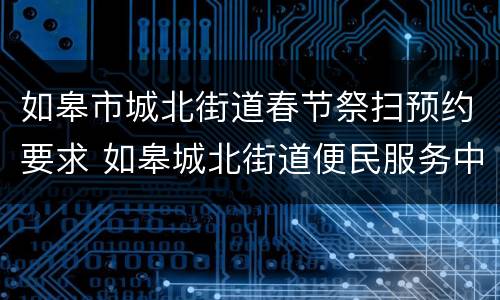 如皋市城北街道春节祭扫预约要求 如皋城北街道便民服务中心电话