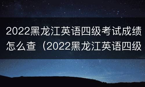 2022黑龙江英语四级考试成绩怎么查（2022黑龙江英语四级考试成绩怎么查啊）
