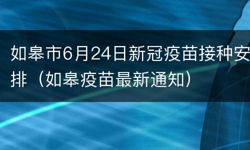 如皋市6月24日新冠疫苗接种安排（如皋疫苗最新通知）