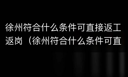 徐州符合什么条件可直接返工返岗（徐州符合什么条件可直接返工返岗工作）