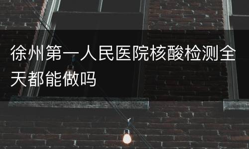 徐州第一人民医院核酸检测全天都能做吗