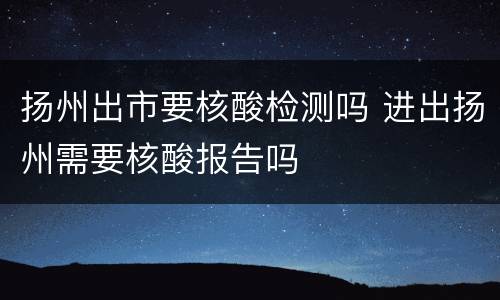 扬州出市要核酸检测吗 进出扬州需要核酸报告吗