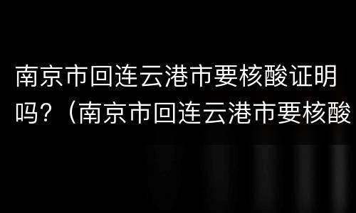 南京市回连云港市要核酸证明吗?（南京市回连云港市要核酸证明吗今天）