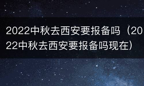 2022中秋去西安要报备吗（2022中秋去西安要报备吗现在）