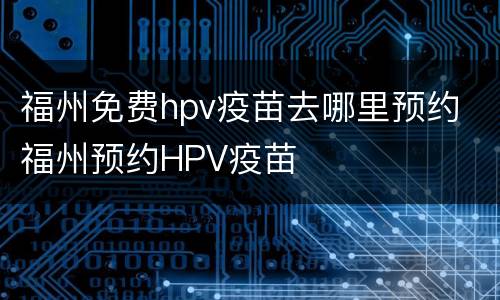 福州免费hpv疫苗去哪里预约 福州预约HPV疫苗