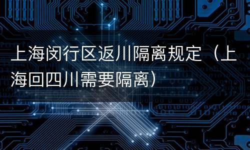 上海闵行区返川隔离规定（上海回四川需要隔离）