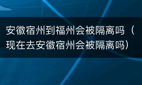 安徽宿州到福州会被隔离吗（现在去安徽宿州会被隔离吗）