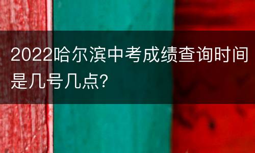 2022哈尔滨中考成绩查询时间是几号几点？