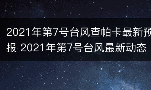 2021年第7号台风查帕卡最新预报 2021年第7号台风最新动态