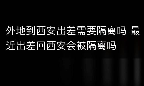 外地到西安出差需要隔离吗 最近出差回西安会被隔离吗