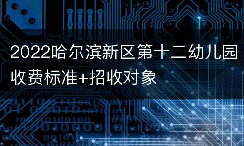 2022哈尔滨新区第十二幼儿园收费标准+招收对象